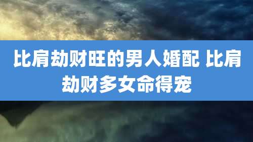 比肩劫财旺的男人婚配 比肩劫财多女命得宠