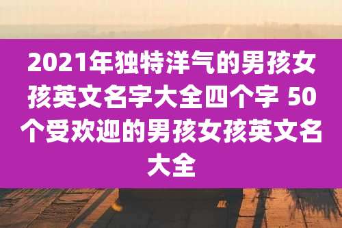 2021年独特洋气的男孩女孩英文名字大全四个字 50个受欢迎的男孩女孩英文名大全