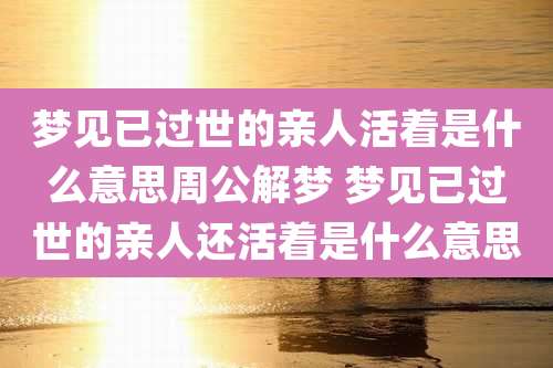 梦见已过世的亲人活着是什么意思周公解梦 梦见已过世的亲人还活着是什么意思