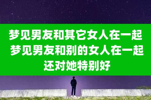 梦见男友和其它女人在一起 梦见男友和别的女人在一起 还对她特别好