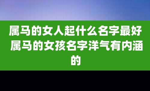 属马的女人起什么名字最好 属马的女孩名字洋气有内涵的