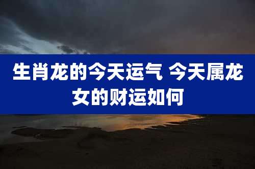 生肖龙的今天运气 今天属龙女的财运如何