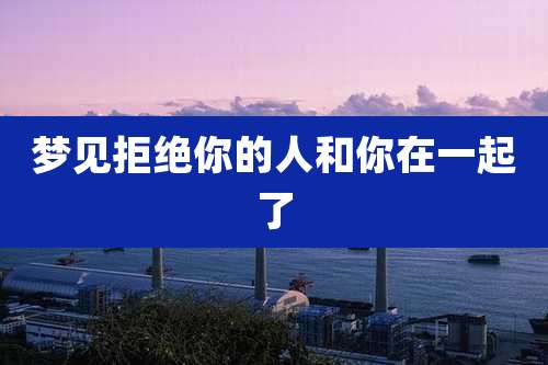 梦见拒绝你的人和你在一起了