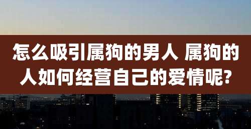 怎么吸引属狗的男人 属狗的人如何经营自己的爱情呢?