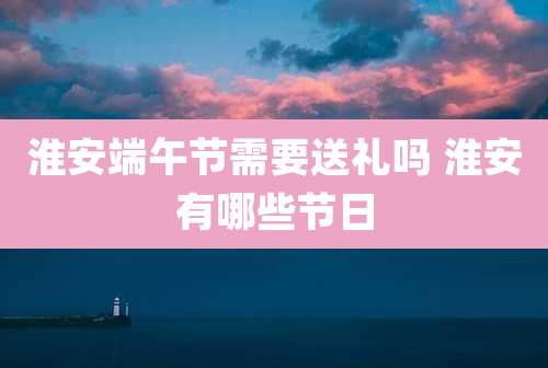 淮安端午节需要送礼吗 淮安有哪些节日