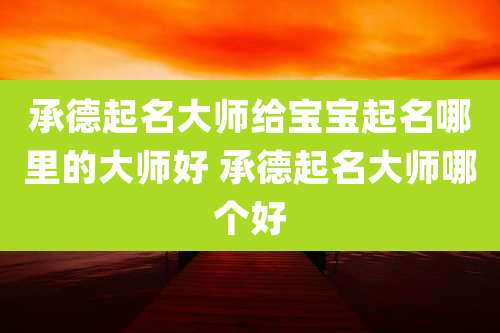 承德起名大师给宝宝起名哪里的大师好 承德起名大师哪个好