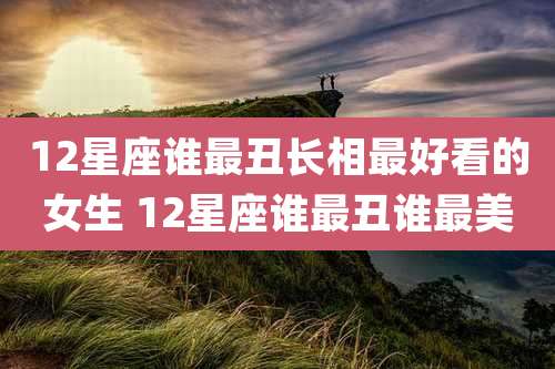 12星座谁最丑长相最好看的女生 12星座谁最丑谁最美