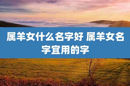 属羊女什么名字好 属羊女名字宜用的字
