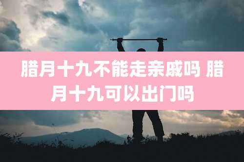 腊月十九不能走亲戚吗 腊月十九可以出门吗