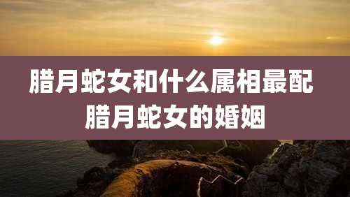 腊月蛇女和什么属相最配 腊月蛇女的婚姻