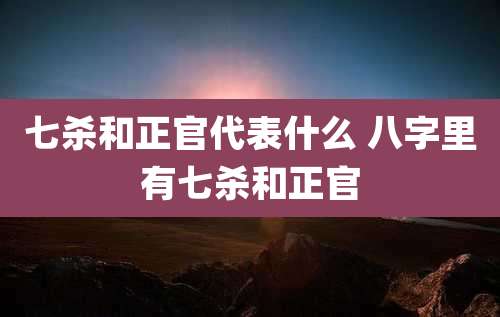 七杀和正官代表什么 八字里有七杀和正官