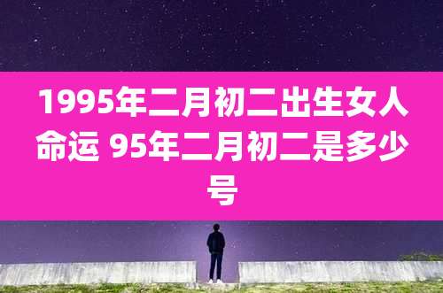 1995年二月初二出生女人命运 95年二月初二是多少号