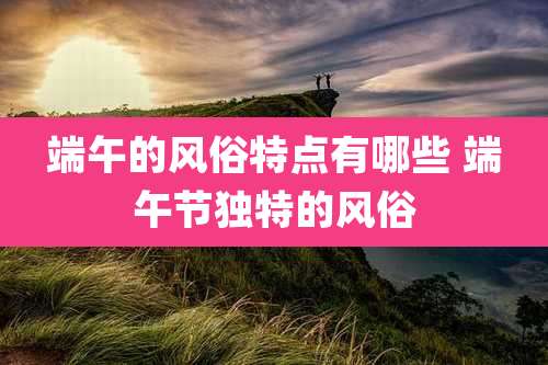 端午的风俗特点有哪些 端午节独特的风俗