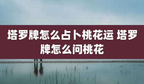 塔罗牌怎么占卜桃花运 塔罗牌怎么问桃花