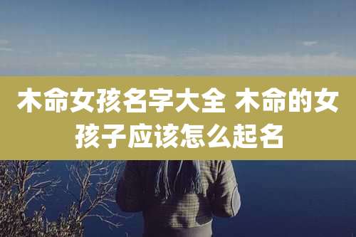 木命女孩名字大全 木命的女孩子应该怎么起名