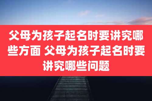 父母为孩子起名时要讲究哪些方面 父母为孩子起名时要讲究哪些问题