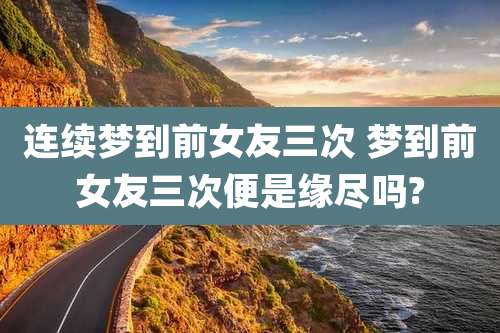 连续梦到前女友三次 梦到前女友三次便是缘尽吗?