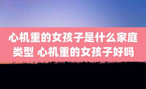 心机重的女孩子是什么家庭类型 心机重的女孩子好吗