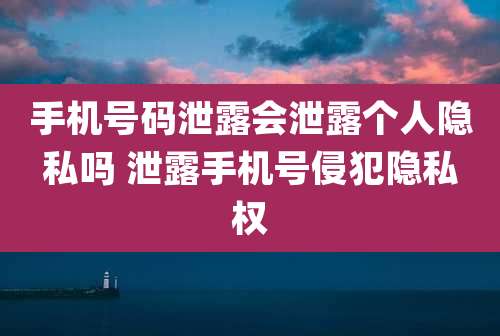 手机号码泄露会泄露个人隐私吗 泄露手机号侵犯隐私权