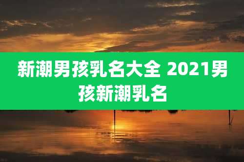 新潮男孩乳名大全 2021男孩新潮乳名