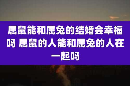 属鼠能和属兔的结婚会幸福吗 属鼠的人能和属兔的人在一起吗
