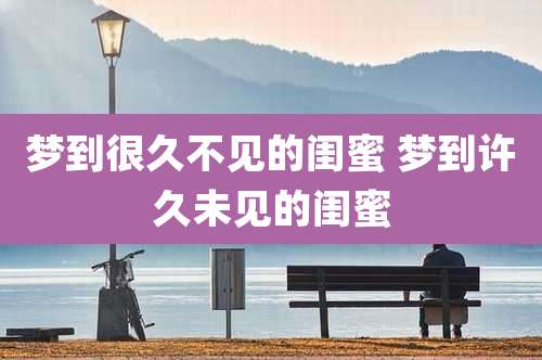 梦到很久不见的闺蜜 梦到许久未见的闺蜜