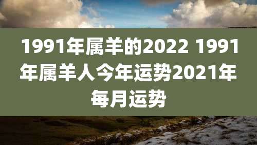 1991年属羊的2022 1991年属羊人今年运势2021年每月运势