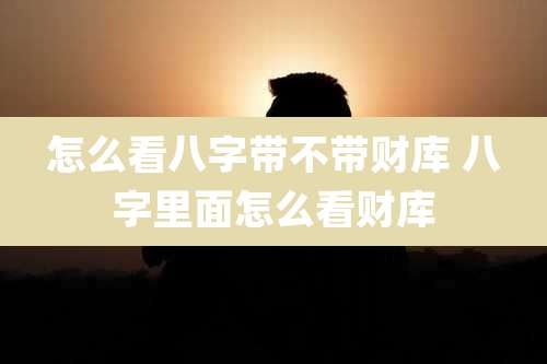 怎么看八字带不带财库 八字里面怎么看财库