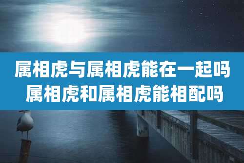 属相虎与属相虎能在一起吗 属相虎和属相虎能相配吗