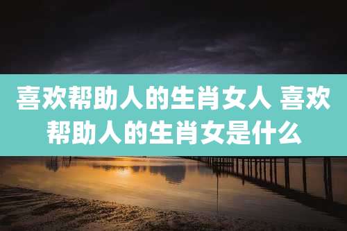 喜欢帮助人的生肖女人 喜欢帮助人的生肖女是什么