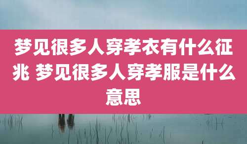 梦见很多人穿孝衣有什么征兆 梦见很多人穿孝服是什么意思