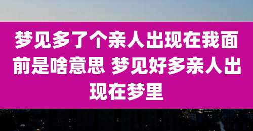 梦见多了个亲人出现在我面前是啥意思 梦见好多亲人出现在梦里