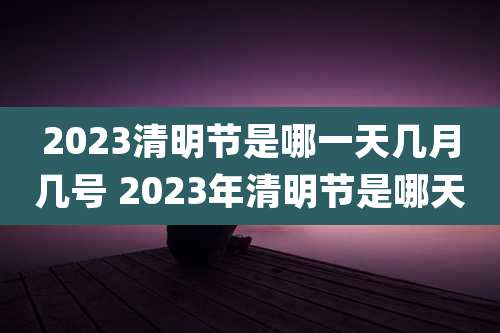 2023清明节是哪一天几月几号 2023年清明节是哪天