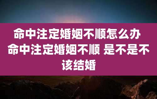 命中注定婚姻不顺怎么办 命中注定婚姻不顺 是不是不该结婚