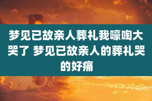 梦见已故亲人葬礼我嚎啕大哭了 梦见已故亲人的葬礼哭的好痛