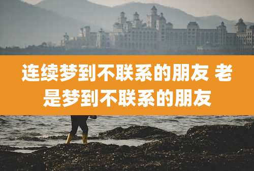 连续梦到不联系的朋友 老是梦到不联系的朋友