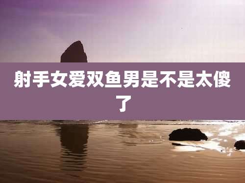 射手女爱双鱼男是不是太傻了