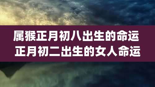 属猴正月初八出生的命运 正月初二出生的女人命运