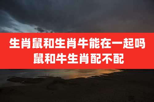 生肖鼠和生肖牛能在一起吗 鼠和牛生肖配不配
