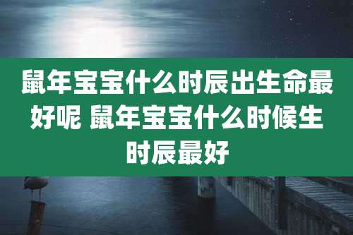 鼠年宝宝什么时辰出生命最好呢 鼠年宝宝什么时候生时辰最好