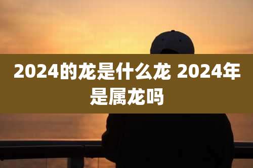 2024的龙是什么龙 2024年是属龙吗