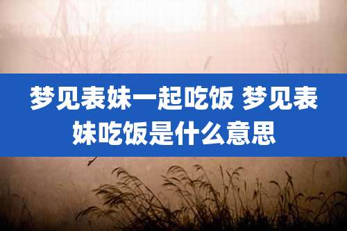 梦见表妹一起吃饭 梦见表妹吃饭是什么意思