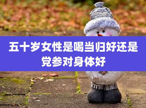 五十岁女性是喝当归好还是党参对身体好