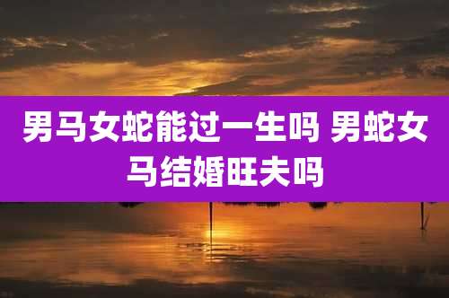男马女蛇能过一生吗 男蛇女马结婚旺夫吗