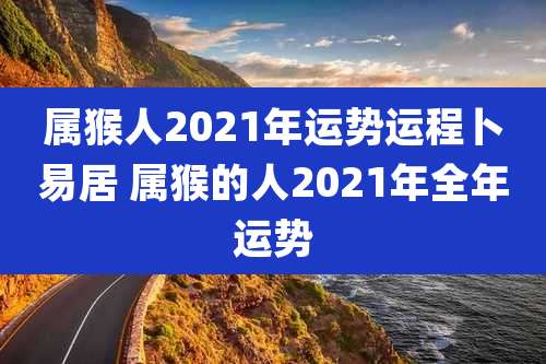 属猴人2021年运势运程卜易居 属猴的人2021年全年运势