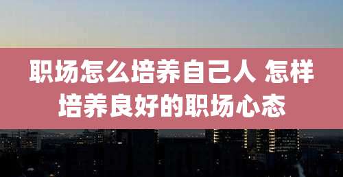 职场怎么培养自己人 怎样培养良好的职场心态