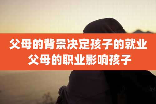 父母的背景决定孩子的就业 父母的职业影响孩子