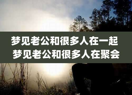 梦见老公和很多人在一起 梦见老公和很多人在聚会