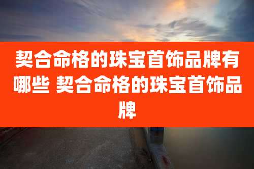 契合命格的珠宝首饰品牌有哪些 契合命格的珠宝首饰品牌