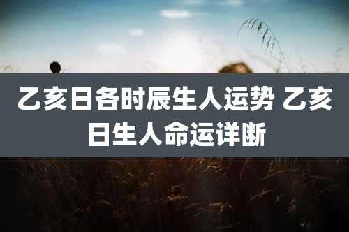 乙亥日各时辰生人运势 乙亥日生人命运详断